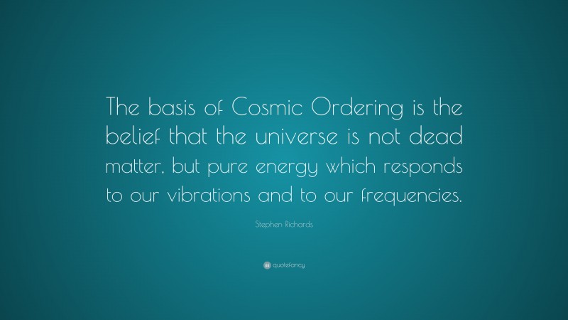 Stephen Richards Quote: “The basis of Cosmic Ordering is the belief that the universe is not dead matter, but pure energy which responds to our vibrations and to our frequencies.”