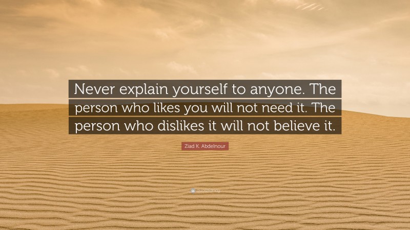 Ziad K. Abdelnour Quote: “Never explain yourself to anyone. The person who likes you will not need it. The person who dislikes it will not believe it.”