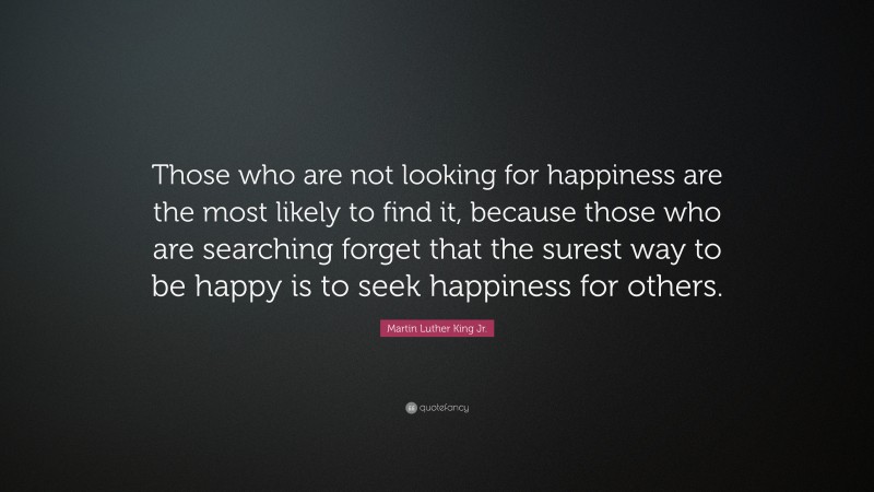 Martin Luther King Jr. Quote: “Those who are not looking for happiness are the most likely to find it, because those who are searching forget that the surest way to be happy is to seek happiness for others.”