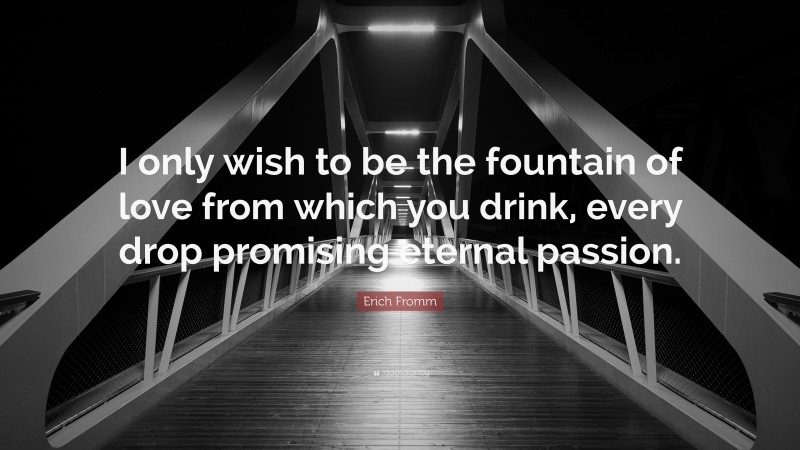 Erich Fromm Quote: “I only wish to be the fountain of love from which you drink, every drop promising eternal passion.”