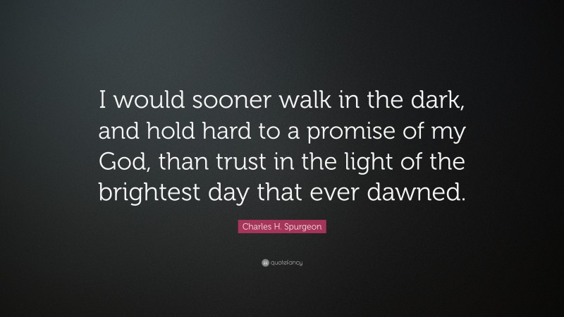 Charles H. Spurgeon Quote: “I would sooner walk in the dark, and hold hard to a promise of my God, than trust in the light of the brightest day that ever dawned.”