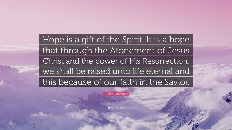 Dieter F. Uchtdorf Quote: “Hope is a gift of the Spirit. It is a hope that through the Atonement of Jesus Christ and the power of His Resurrection, we shall be raised unto life eternal and this because of our faith in the Savior.”