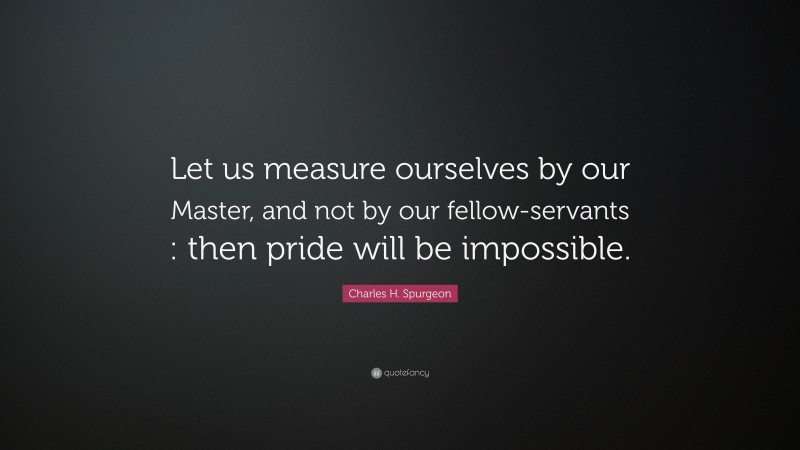 Charles H. Spurgeon Quote: “Let us measure ourselves by our Master, and not by our fellow-servants : then pride will be impossible.”