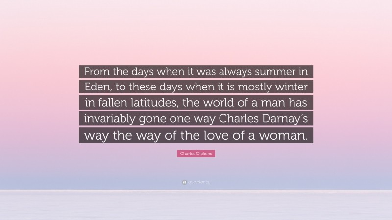 Charles Dickens Quote: “From the days when it was always summer in Eden, to these days when it is mostly winter in fallen latitudes, the world of a man has invariably gone one way Charles Darnay’s way the way of the love of a woman.”