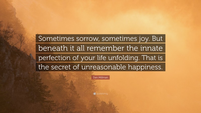 Dan Millman Quote: “Sometimes sorrow, sometimes joy. But beneath it all remember the innate perfection of your life unfolding. That is the secret of unreasonable happiness.”