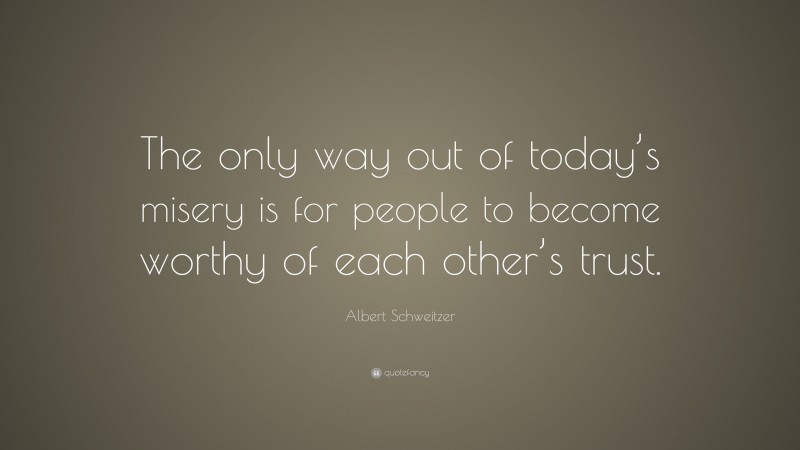 Albert Schweitzer Quote: “The only way out of today’s misery is for people to become worthy of each other’s trust.”