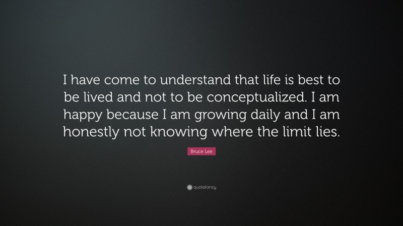 Bruce Lee Quote: “I have come to understand that life is best to be lived and not to be conceptualized. I am happy because I am growing daily and I am honestly not knowing where the limit lies.”