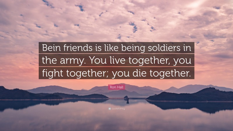 Ron Hall Quote: “Bein friends is like being soldiers in the army. You live together, you fight together; you die together.”