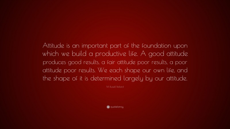 M. Russell Ballard Quote: “Attitude is an important part of the foundation upon which we build a productive life. A good attitude produces good results, a fair attitude poor results, a poor attitude poor results. We each shape our own life, and the shape of it is determined largely by our attitude.”
