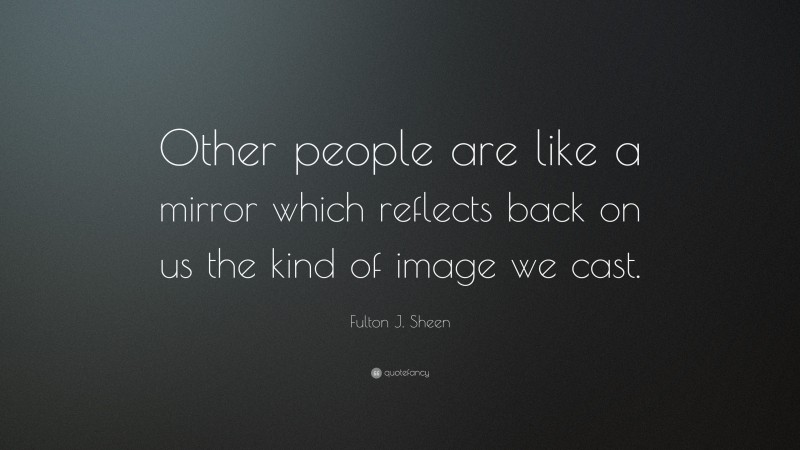 Fulton J. Sheen Quote: “Other people are like a mirror which reflects back on us the kind of image we cast.”