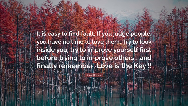 Sham Hinduja Quote: “It is easy to find fault, If you judge people, you have no time to love them. Try to look inside you, try to improve yourself first before trying to improve others ! and finally remember, Love is the Key !!”