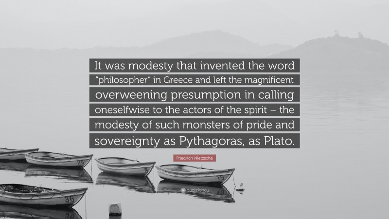 Friedrich Nietzsche Quote: “It was modesty that invented the word “philosopher” in Greece and left the magnificent overweening presumption in calling oneselfwise to the actors of the spirit – the modesty of such monsters of pride and sovereignty as Pythagoras, as Plato.”