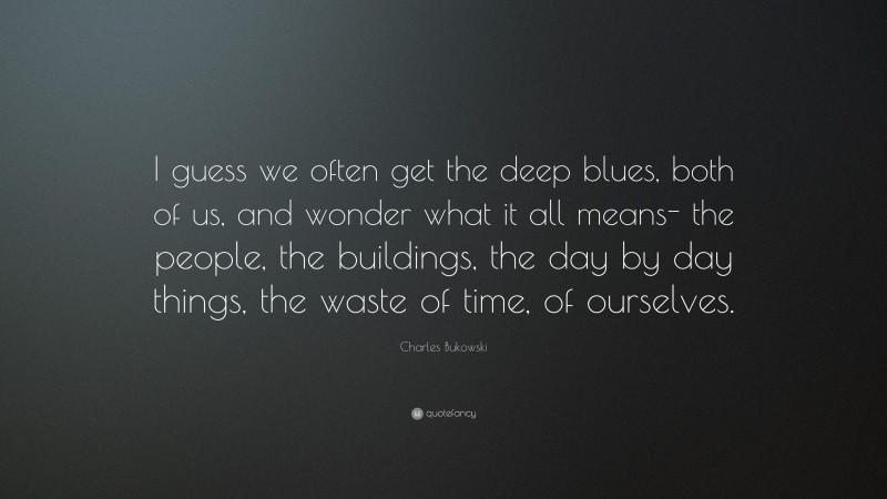 Charles Bukowski Quote: “I guess we often get the deep blues, both of us, and wonder what it all means- the people, the buildings, the day by day things, the waste of time, of ourselves.”