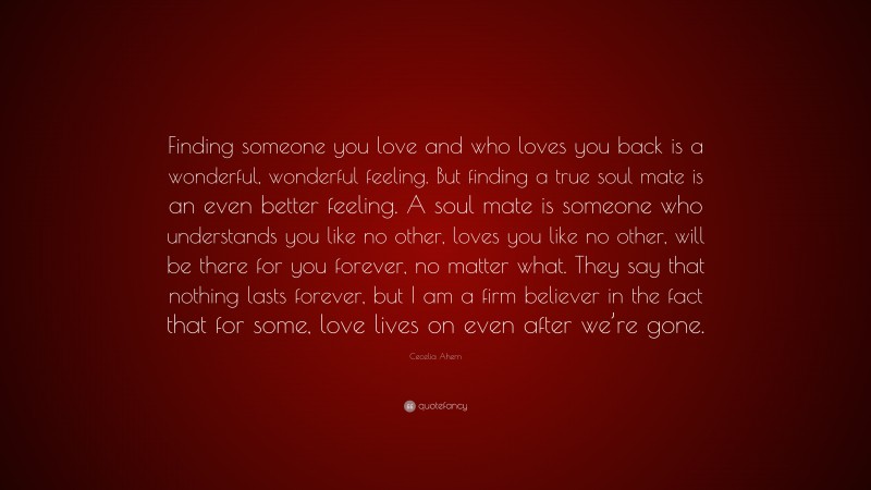 Cecelia Ahern Quote: “Finding someone you love and who loves you back is a wonderful, wonderful feeling. But finding a true soul mate is an even better feeling. A soul mate is someone who understands you like no other, loves you like no other, will be there for you forever, no matter what. They say that nothing lasts forever, but I am a firm believer in the fact that for some, love lives on even after we’re gone.”