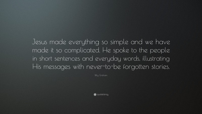 Billy Graham Quote: “Jesus made everything so simple and we have made it so complicated. He spoke to the people in short sentences and everyday words, illustrating His messages with never-to-be forgotten stories.”