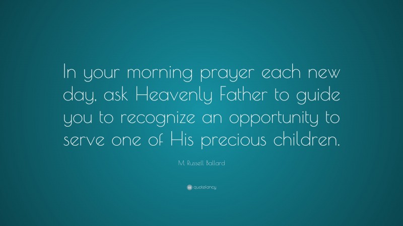 M. Russell Ballard Quote: “In your morning prayer each new day, ask Heavenly Father to guide you to recognize an opportunity to serve one of His precious children.”