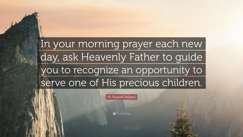 M. Russell Ballard Quote: “In your morning prayer each new day, ask Heavenly Father to guide you to recognize an opportunity to serve one of His precious children.”