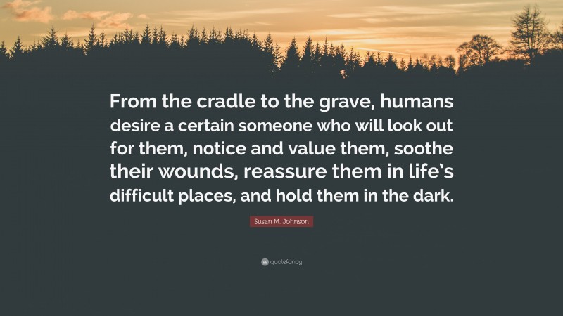 Susan M. Johnson Quote: “From the cradle to the grave, humans desire a certain someone who will look out for them, notice and value them, soothe their wounds, reassure them in life’s difficult places, and hold them in the dark.”