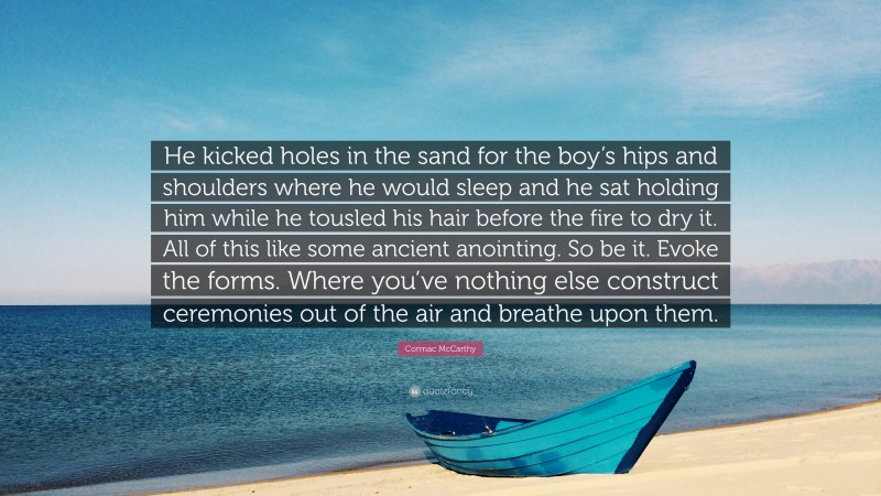 Cormac McCarthy Quote: “He kicked holes in the sand for the boy’s hips and shoulders where he would sleep and he sat holding him while he tousled his hair before the fire to dry it. All of this like some ancient anointing. So be it. Evoke the forms. Where you’ve nothing else construct ceremonies out of the air and breathe upon them.”
