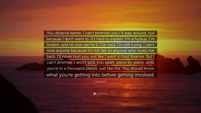 Jennifer Niven Quote: “You deserve better. I can’t promise you I’ll stay around, not because I don’t want to. It’s hard to explain. I’m a fuckup. I’m broken, and no one can fix it. I’ve tried. I’m still trying. I can’t love anyone because it’s not fair to anyone who loves me back. I’ll never hurt you, not like I want to hurt Roamer. But I can’t promise I won’t pick you apart, piece by piece, until you’re in a thousand pieces, just like me. You should know what you’re getting into before getting involved.”