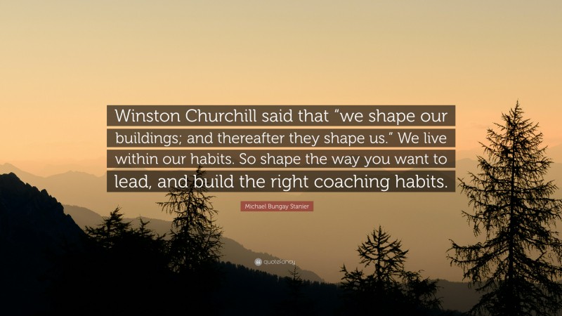 Michael Bungay Stanier Quote: “Winston Churchill said that “we shape our buildings; and thereafter they shape us.” We live within our habits. So shape the way you want to lead, and build the right coaching habits.”