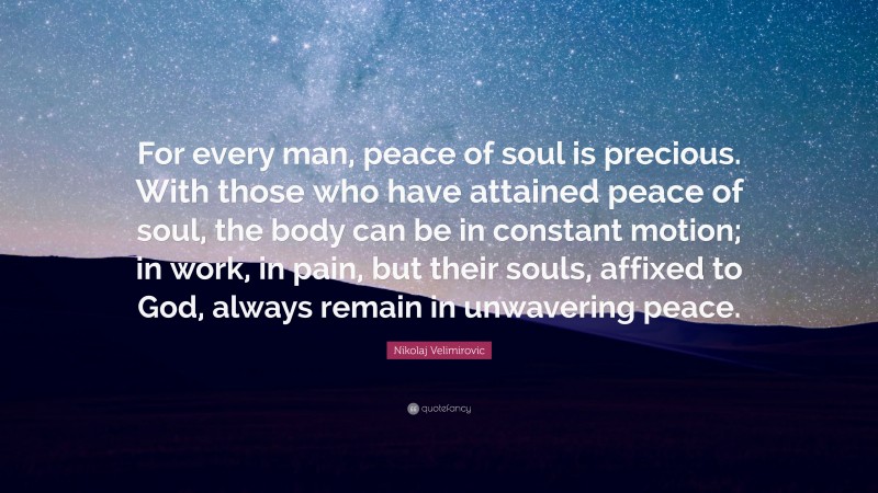 Nikolaj Velimirovic Quote: “For every man, peace of soul is precious. With those who have attained peace of soul, the body can be in constant motion; in work, in pain, but their souls, affixed to God, always remain in unwavering peace.”