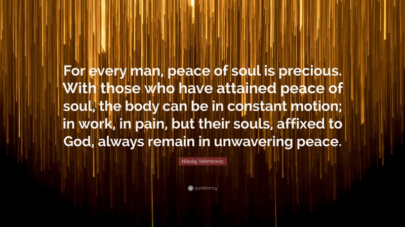Nikolaj Velimirovic Quote: “For every man, peace of soul is precious. With those who have attained peace of soul, the body can be in constant motion; in work, in pain, but their souls, affixed to God, always remain in unwavering peace.”