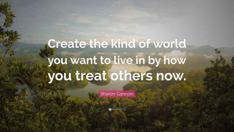 Sharon Gannon Quote: “Create the kind of world you want to live in by how you treat others now.”