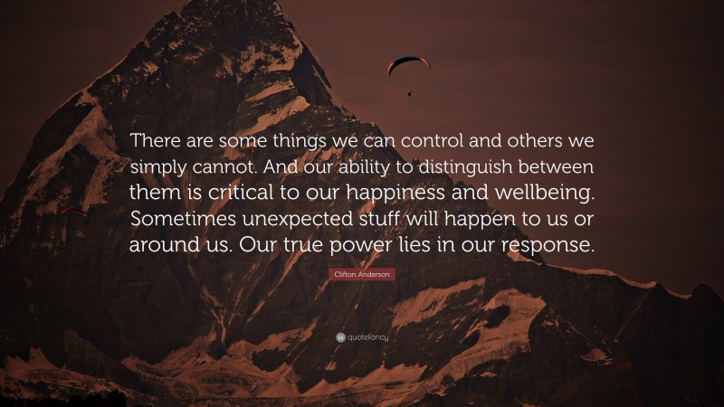 Clifton Anderson Quote: “There are some things we can control and others we simply cannot. And our ability to distinguish between them is critical to our happiness and wellbeing. Sometimes unexpected stuff will happen to us or around us. Our true power lies in our response.”