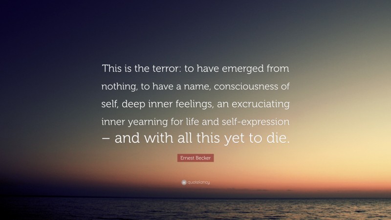 Ernest Becker Quote: “This is the terror: to have emerged from nothing, to have a name, consciousness of self, deep inner feelings, an excruciating inner yearning for life and self-expression – and with all this yet to die.”