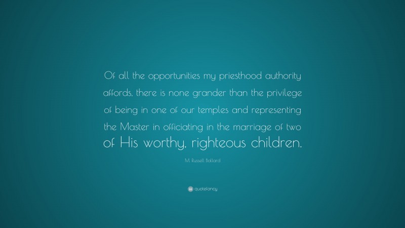 M. Russell Ballard Quote: “Of all the opportunities my priesthood authority affords, there is none grander than the privilege of being in one of our temples and representing the Master in officiating in the marriage of two of His worthy, righteous children.”