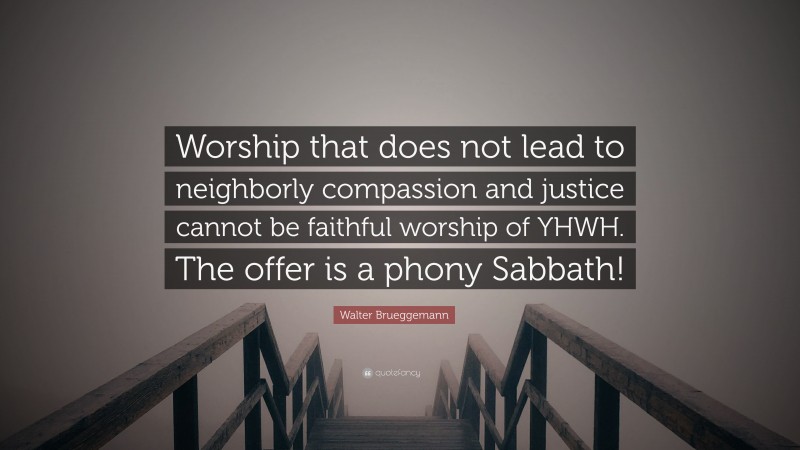 Walter Brueggemann Quote: “Worship that does not lead to neighborly compassion and justice cannot be faithful worship of YHWH. The offer is a phony Sabbath!”