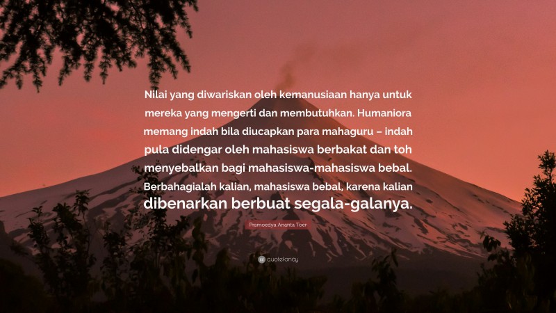 Pramoedya Ananta Toer Quote: “Nilai yang diwariskan oleh kemanusiaan hanya untuk mereka yang mengerti dan membutuhkan. Humaniora memang indah bila diucapkan para mahaguru – indah pula didengar oleh mahasiswa berbakat dan toh menyebalkan bagi mahasiswa-mahasiswa bebal. Berbahagialah kalian, mahasiswa bebal, karena kalian dibenarkan berbuat segala-galanya.”