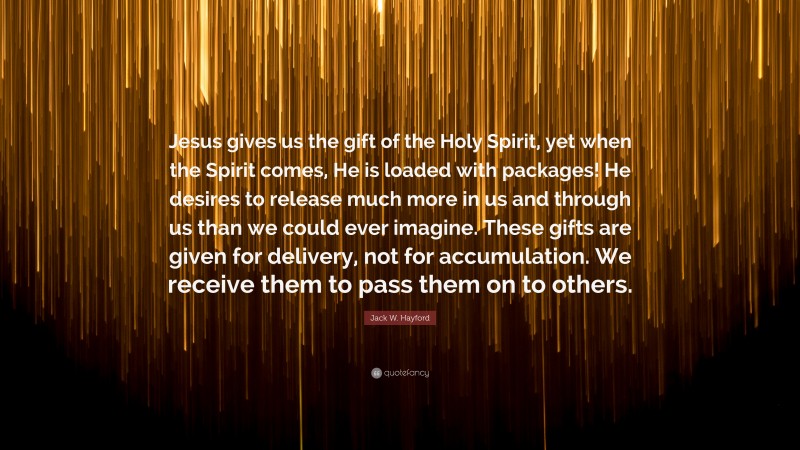 Jack W. Hayford Quote: “Jesus gives us the gift of the Holy Spirit, yet when the Spirit comes, He is loaded with packages! He desires to release much more in us and through us than we could ever imagine. These gifts are given for delivery, not for accumulation. We receive them to pass them on to others.”