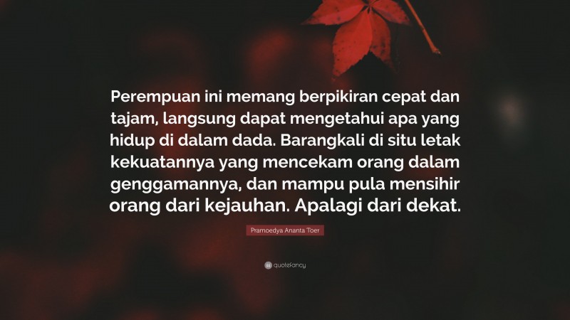 Pramoedya Ananta Toer Quote: “Perempuan ini memang berpikiran cepat dan tajam, langsung dapat mengetahui apa yang hidup di dalam dada. Barangkali di situ letak kekuatannya yang mencekam orang dalam genggamannya, dan mampu pula mensihir orang dari kejauhan. Apalagi dari dekat.”