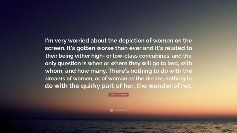 John Cassavetes Quote: “I’m very worried about the depiction of women on the screen. It’s gotten worse than ever and it’s related to their being either high- or low-class concubines, and the only question is when or where they will go to bed, with whom, and how many. There’s nothing to do with the dreams of women, or of woman as the dream, nothing to do with the quirky part of her, the wonder of her.”
