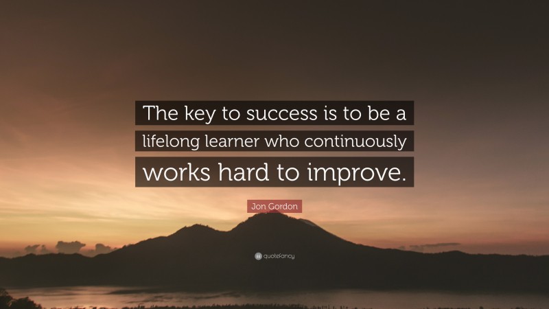 Jon Gordon Quote: “The key to success is to be a lifelong learner who continuously works hard to improve.”