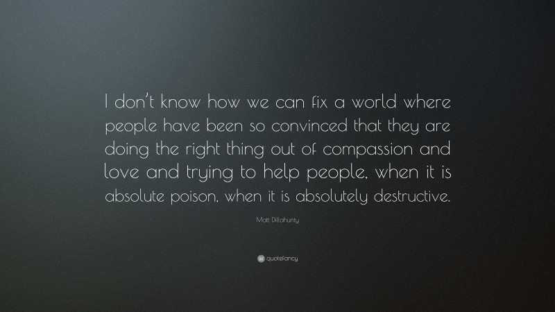 Matt Dillahunty Quote: “I don’t know how we can fix a world where people have been so convinced that they are doing the right thing out of compassion and love and trying to help people, when it is absolute poison, when it is absolutely destructive.”