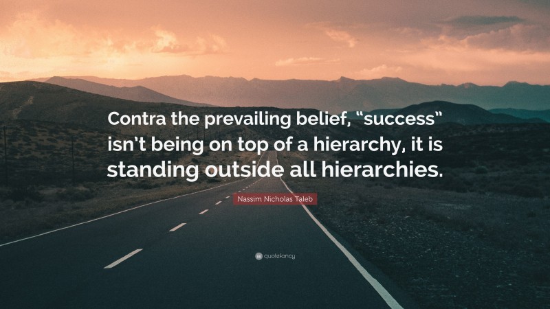 Nassim Nicholas Taleb Quote: “Contra the prevailing belief, “success” isn’t being on top of a hierarchy, it is standing outside all hierarchies.”
