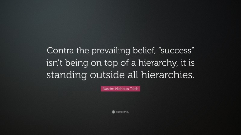 Nassim Nicholas Taleb Quote: “Contra the prevailing belief, “success” isn’t being on top of a hierarchy, it is standing outside all hierarchies.”