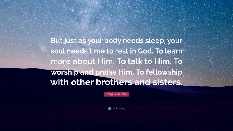 Craig Groeschel Quote: “But just as your body needs sleep, your soul needs time to rest in God. To learn more about Him. To talk to Him. To worship and praise Him. To fellowship with other brothers and sisters.”