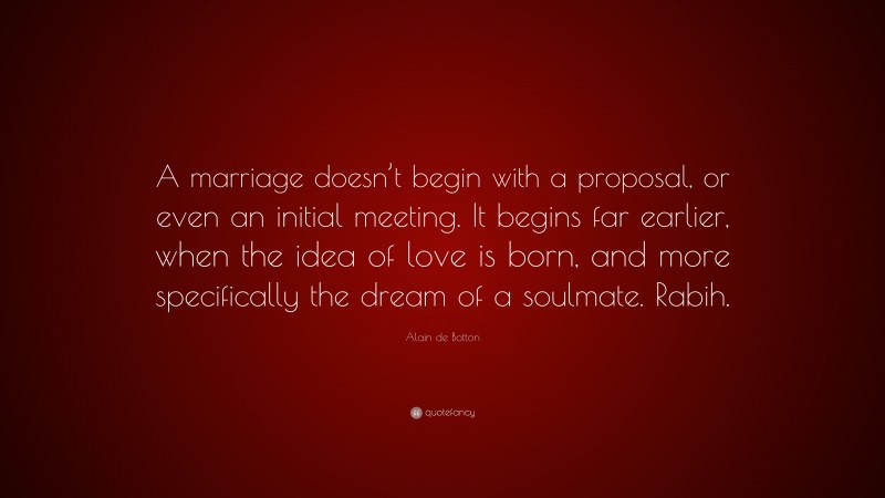 Alain de Botton Quote: “A marriage doesn’t begin with a proposal, or even an initial meeting. It begins far earlier, when the idea of love is born, and more specifically the dream of a soulmate. Rabih.”