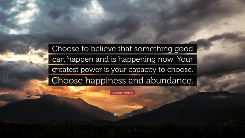 Joseph Murphy Quote: “Choose to believe that something good can happen and is happening now. Your greatest power is your capacity to choose. Choose happiness and abundance.”