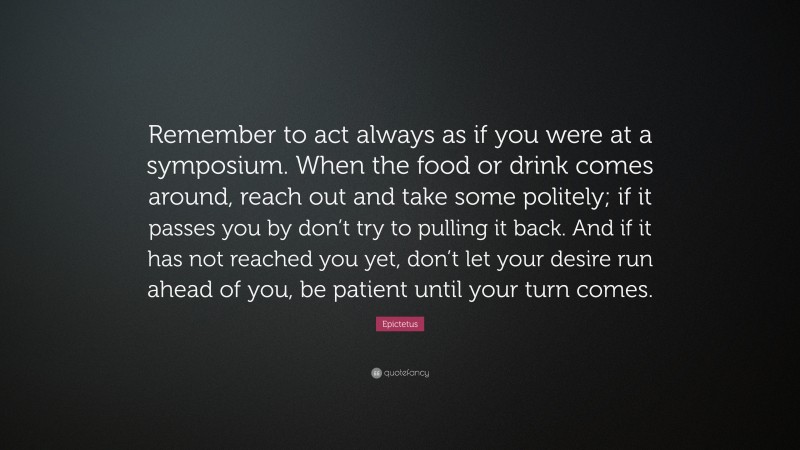 Epictetus Quote: “Remember to act always as if you were at a symposium. When the food or drink comes around, reach out and take some politely; if it passes you by don’t try to pulling it back. And if it has not reached you yet, don’t let your desire run ahead of you, be patient until your turn comes.”