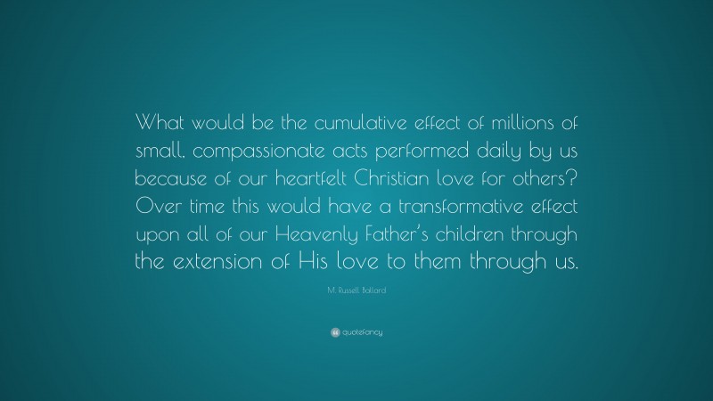 M. Russell Ballard Quote: “What would be the cumulative effect of millions of small, compassionate acts performed daily by us because of our heartfelt Christian love for others? Over time this would have a transformative effect upon all of our Heavenly Father’s children through the extension of His love to them through us.”