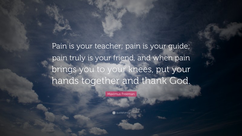 Maximus Freeman Quote: “Pain is your teacher; pain is your guide; pain truly is your friend, and when pain brings you to your knees, put your hands together and thank God.”
