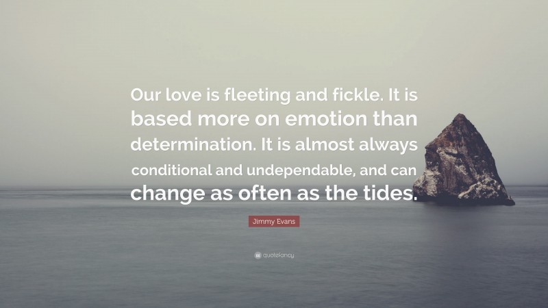 Jimmy Evans Quote: “Our love is fleeting and fickle. It is based more on emotion than determination. It is almost always conditional and undependable, and can change as often as the tides.”