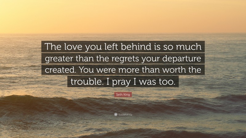 Seth King Quote: “The love you left behind is so much greater than the regrets your departure created. You were more than worth the trouble. I pray I was too.”