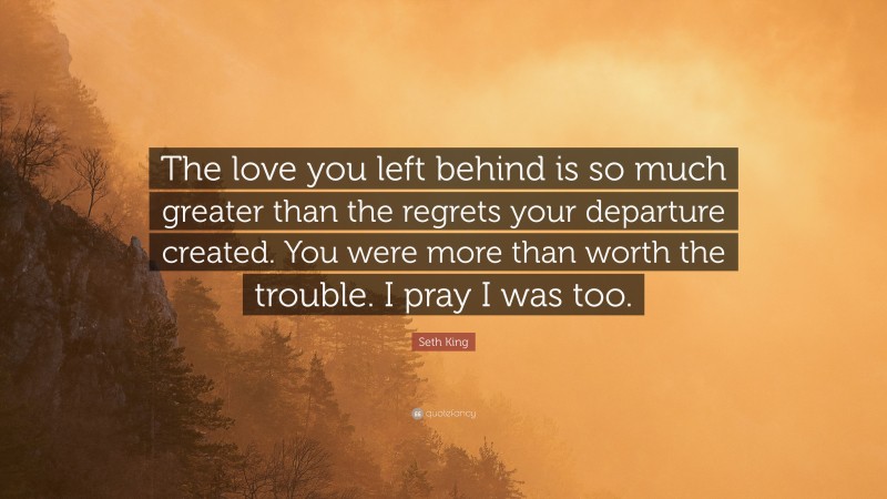 Seth King Quote: “The love you left behind is so much greater than the regrets your departure created. You were more than worth the trouble. I pray I was too.”