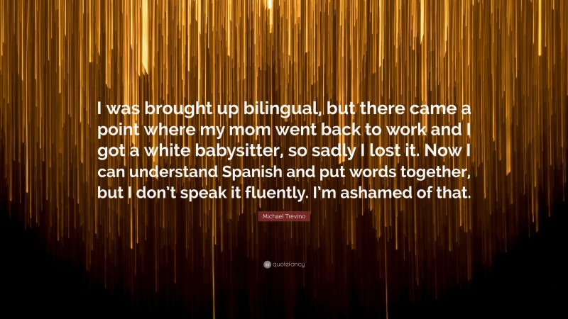 Michael Trevino Quote: “I was brought up bilingual, but there came a point where my mom went back to work and I got a white babysitter, so sadly I lost it. Now I can understand Spanish and put words together, but I don’t speak it fluently. I’m ashamed of that.”
